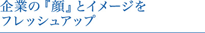 企業の『顔』とイメージをフレッシュアップ