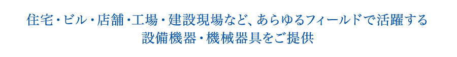 住宅・ビル・店舗・工場・建設現場など、あらゆるフィールドで活躍する設備機器・機械器具をご提供