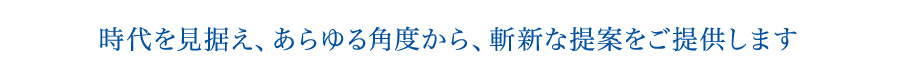 時代を見据え、あらゆる角度から、斬新な提案をご提供します